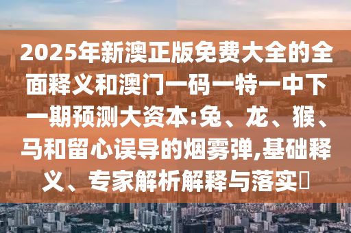 2025年新澳正版免費(fèi)大全的全面釋義和澳門一碼一特一中下一期預(yù)測大資本:兔、龍、猴、馬和留心誤導(dǎo)的煙霧彈,基礎(chǔ)釋義、專家解析解釋與落實?